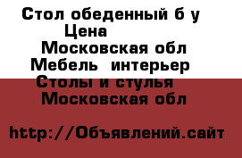 Стол обеденный б/у › Цена ­ 3 000 - Московская обл. Мебель, интерьер » Столы и стулья   . Московская обл.